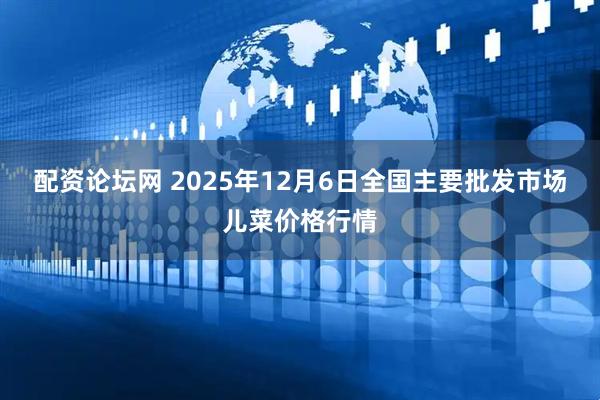 配资论坛网 2025年12月6日全国主要批发市场儿菜价格行情