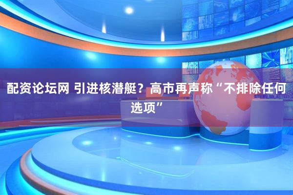 配资论坛网 引进核潜艇?高市再声称“不排除任何选项”