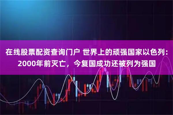 在线股票配资查询门户 世界上的顽强国家以色列:2000年前灭亡,今复国成功还被列为强国