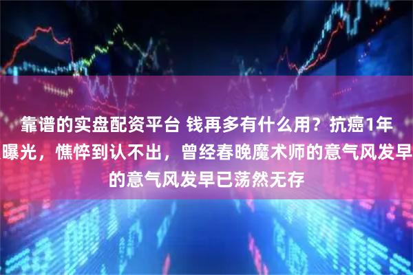 靠谱的实盘配资平台 钱再多有什么用？抗癌1年的刘谦近照曝光，憔悴到认不出，曾经春晚魔术师的意气风发早已荡然无存