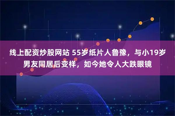 线上配资炒股网站 55岁纸片人鲁豫，与小19岁男友同居后变样，如今她令人大跌眼镜
