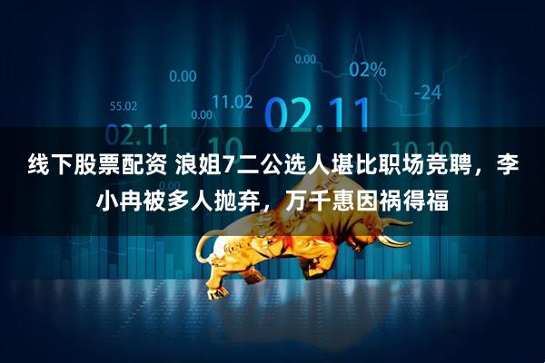 线下股票配资 浪姐7二公选人堪比职场竞聘，李小冉被多人抛弃，万千惠因祸得福