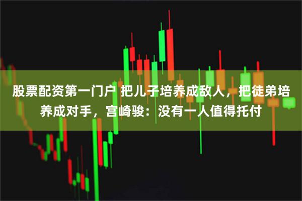 股票配资第一门户 把儿子培养成敌人，把徒弟培养成对手，宫崎骏：没有一人值得托付