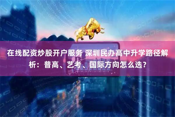 在线配资炒股开户服务 深圳民办高中升学路径解析：普高、艺考、国际方向怎么选？