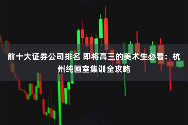 前十大证券公司排名 即将高三的美术生必看：杭州纯画室集训全攻略