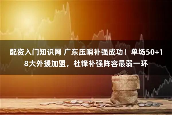 配资入门知识网 广东压哨补强成功！单场50+18大外援加盟，杜锋补强阵容最弱一环